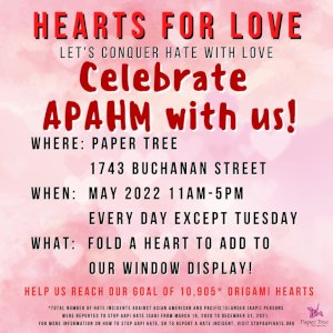 For the remainder of May, to celebrate APAHM/AAPIHM & to continue our ongoing Hearts for Love Project combatting anti-Asian hate with love and origami hearts, we invite your to come into Paper Tree, fold a heart, and add it to our count & display! Our goal is 10,905 hearts, of which we’ve collected 8,554 of. Help us hit our goal! 

*From March 19, 2020 to December 31, 2021, a total of 10,905 hate incidents against Asian American and Pacific Islander (AAPI) persons were reported to Stop AAPI Hate